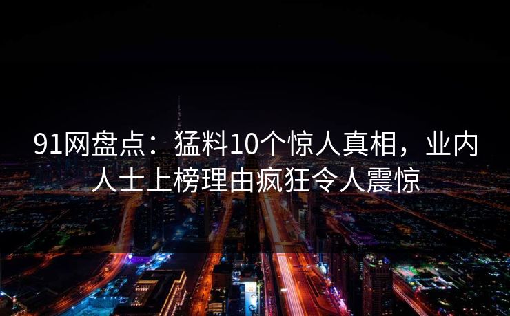 91网盘点：猛料10个惊人真相，业内人士上榜理由疯狂令人震惊