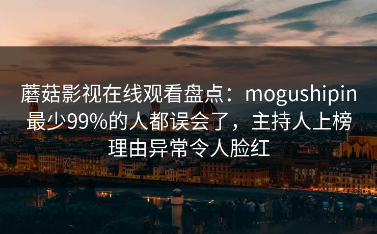蘑菇影视在线观看盘点：mogushipin最少99%的人都误会了，主持人上榜理由异常令人脸红