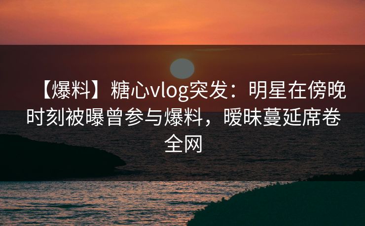 【爆料】糖心vlog突发：明星在傍晚时刻被曝曾参与爆料，暧昧蔓延席卷全网