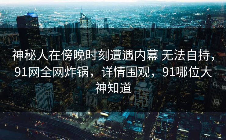 神秘人在傍晚时刻遭遇内幕 无法自持,91网全网炸锅,详情围观,91哪位大神知道