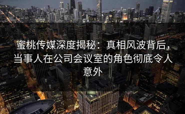 蜜桃传媒深度揭秘:真相风波背后,当事人在公司会议室的角色彻底令人意外