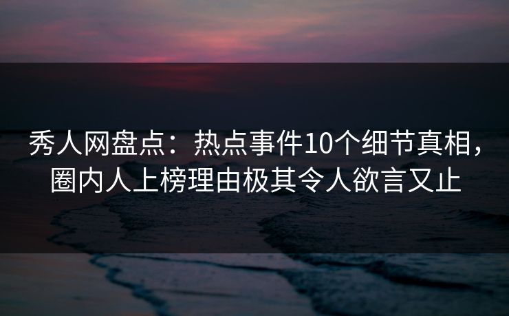 秀人网盘点：热点事件10个细节真相，圈内人上榜理由极其令人欲言又止