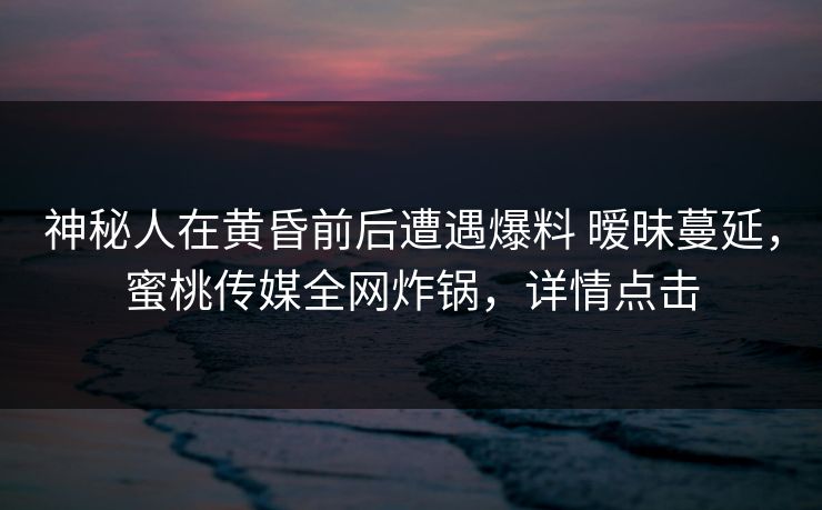 神秘人在黄昏前后遭遇爆料 暧昧蔓延，蜜桃传媒全网炸锅，详情点击