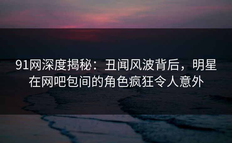 91网深度揭秘：丑闻风波背后，明星在网吧包间的角色疯狂令人意外