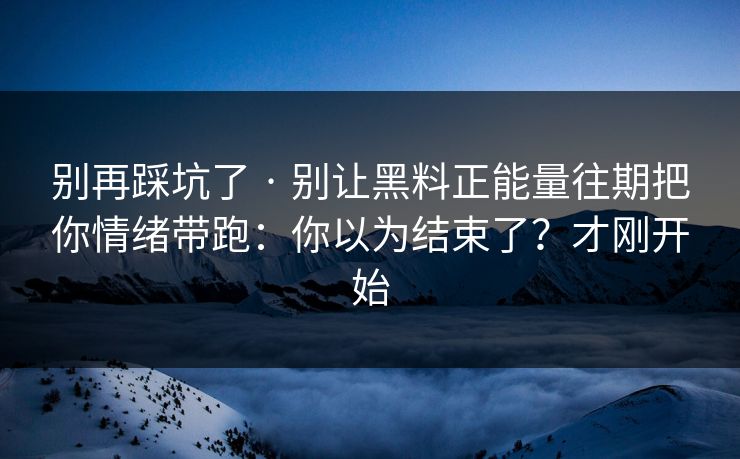 别再踩坑了 · 别让黑料正能量往期把你情绪带跑：你以为结束了？才刚开始