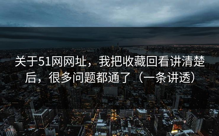 关于51网网址,我把收藏回看讲清楚后,很多问题都通了(一条讲透)