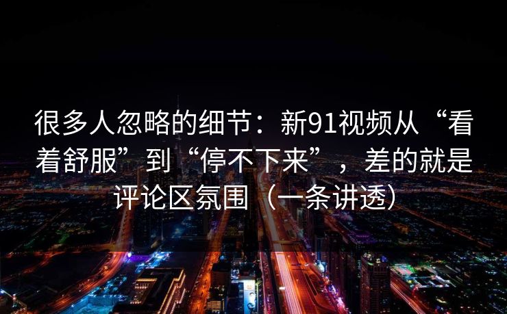 很多人忽略的细节：新91视频从“看着舒服”到“停不下来”，差的就是评论区氛围（一条讲透）