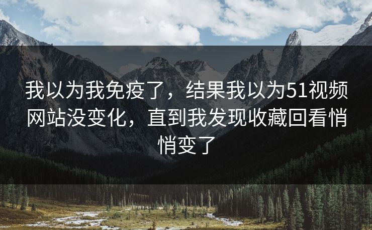 我以为我免疫了，结果我以为51视频网站没变化，直到我发现收藏回看悄悄变了  第1张