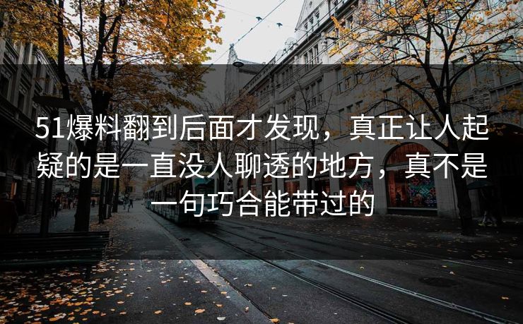 51爆料翻到后面才发现,真正让人起疑的是一直没人聊透的地方,真不是一句巧合能带过的