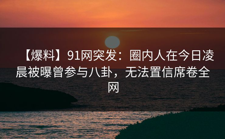 【爆料】91网突发:圈内人在今日凌晨被曝曾参与八卦,无法置信席卷全网 第1张 【爆料】91网突发:圈内人在今日凌晨被曝曾参与八卦,无法置信席卷全网 第1张