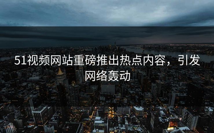 51视频网站重磅推出热点内容，引发网络轰动